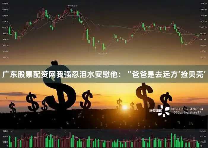 广东股票配资网我强忍泪水安慰他：“爸爸是去远方‘捡贝壳’