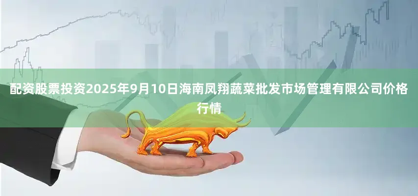 配资股票投资2025年9月10日海南凤翔蔬菜批发市场管理有限公司价格行情